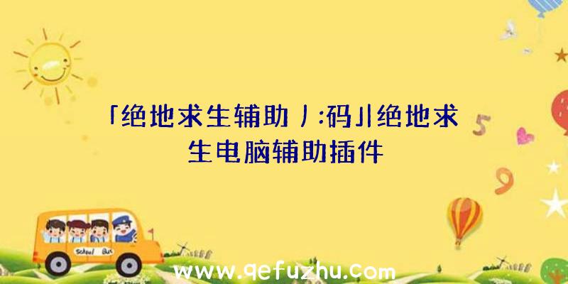 「绝地求生辅助丿:码」|绝地求生电脑辅助插件